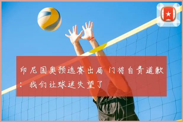 印尼国奥预选赛出局 门将自责道歉：我们让球迷失望了