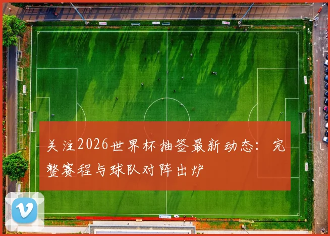 关注2026世界杯抽签最新动态：完整赛程与球队对阵出炉
