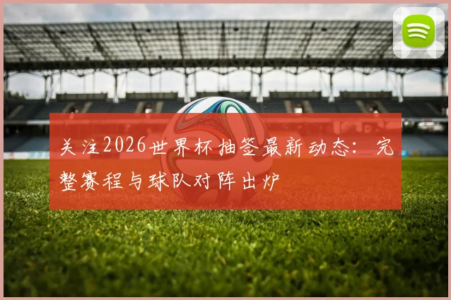 关注2026世界杯抽签最新动态：完整赛程与球队对阵出炉