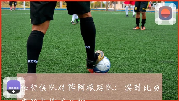独行侠队对阵阿根廷队:实时比分更新与技术分析