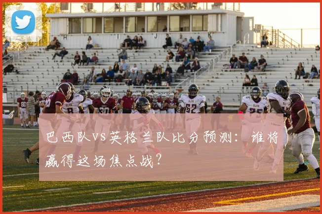 巴西队vs英格兰队比分预测：谁将赢得这场焦点战？