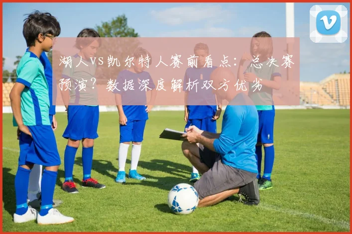 湖人vs凯尔特人赛前看点:总决赛预演?数据深度解析双方优劣