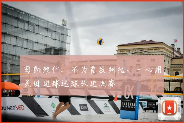 哲凯赖什：不为首发纠结，一心用关键进球送球队进决赛
