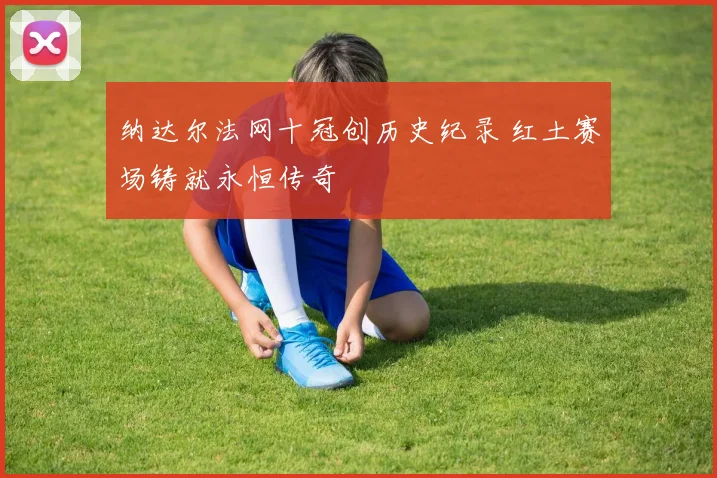 纳达尔法网十冠创历史纪录 红土赛场铸就永恒传奇