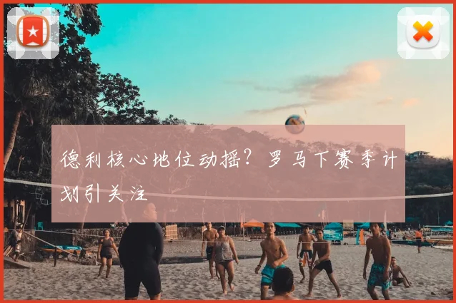德利核心地位动摇？罗马下赛季计划引关注