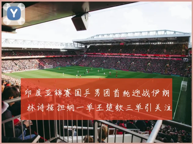 印度亚锦赛国乒男团首轮迎战伊朗 林诗栋担纲一单王楚钦三单引关注