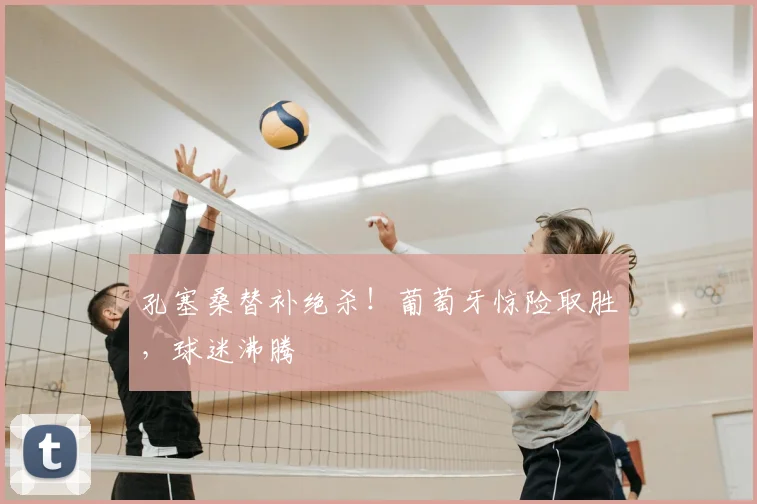 孔塞桑替补绝杀!葡萄牙惊险取胜,球迷沸腾