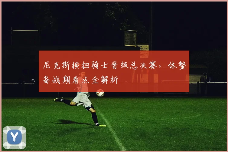 尼克斯横扫骑士晋级总决赛,休整备战期看点全解析