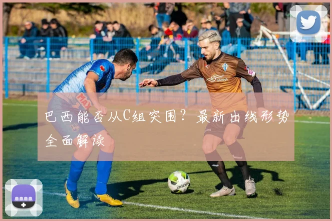 巴西能否从C组突围？最新出线形势全面解读