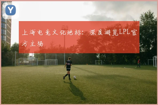上海电竞文化地标：深度游览LPL官方主场