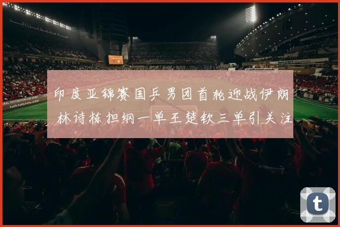 印度亚锦赛国乒男团首轮迎战伊朗 林诗栋担纲一单王楚钦三单引关注