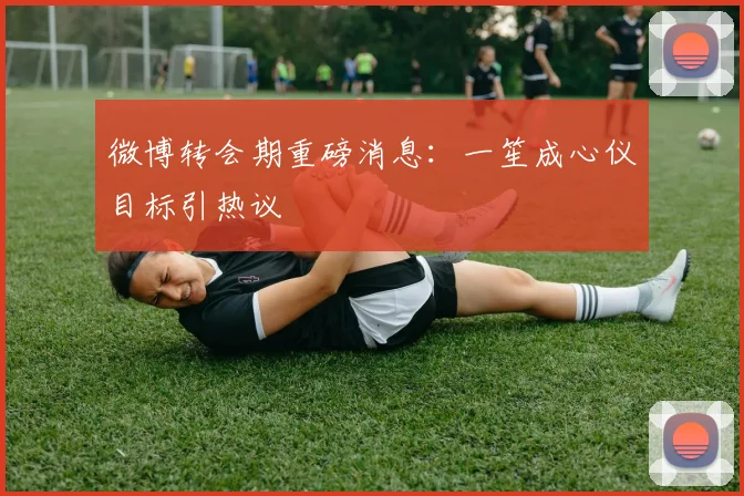 微博转会期重磅消息：一笙成心仪目标引热议