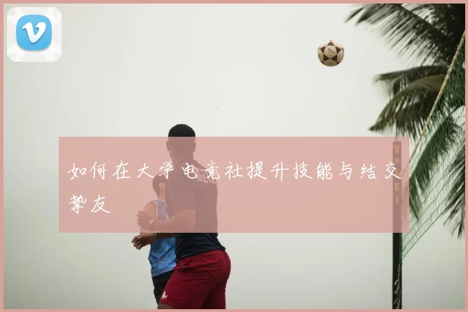 如何在大学电竞社提升技能与结交挚友