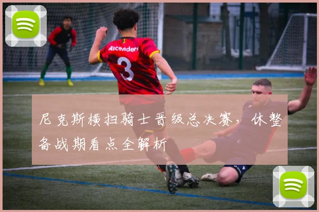 尼克斯横扫骑士晋级总决赛,休整备战期看点全解析