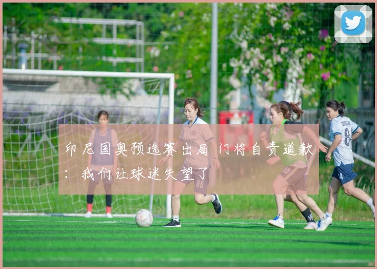 印尼国奥预选赛出局 门将自责道歉：我们让球迷失望了