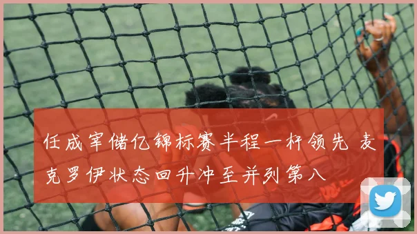 任成宰储亿锦标赛半程一杆领先 麦克罗伊状态回升冲至并列第八