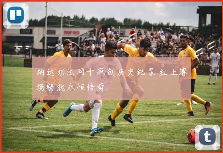 纳达尔法网十冠创历史纪录 红土赛场铸就永恒传奇