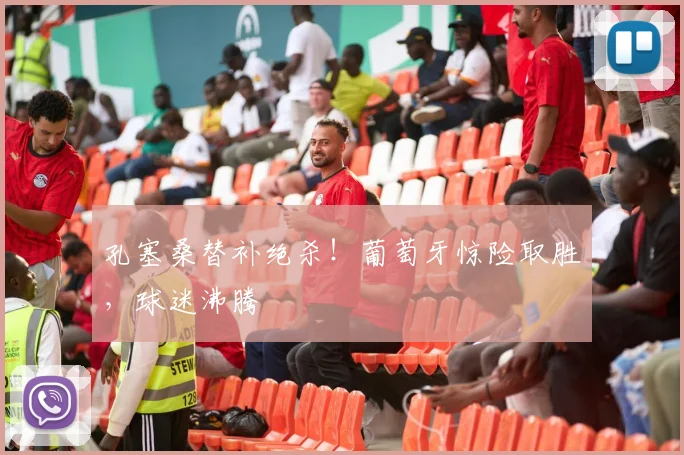孔塞桑替补绝杀!葡萄牙惊险取胜,球迷沸腾