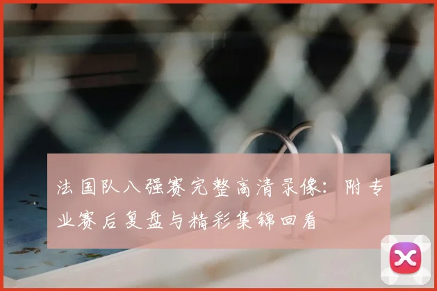 法国队八强赛完整高清录像:附专业赛后复盘与精彩集锦回看
