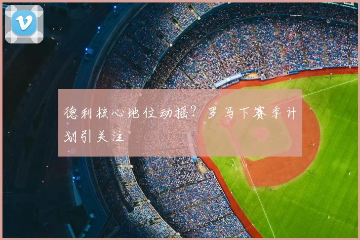 德利核心地位动摇？罗马下赛季计划引关注