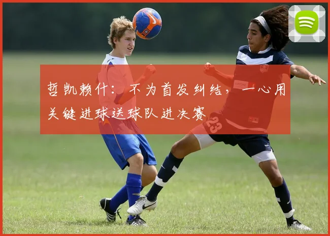 哲凯赖什：不为首发纠结，一心用关键进球送球队进决赛