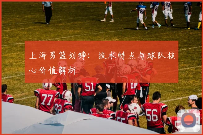上海男篮刘铮：技术特点与球队核心价值解析