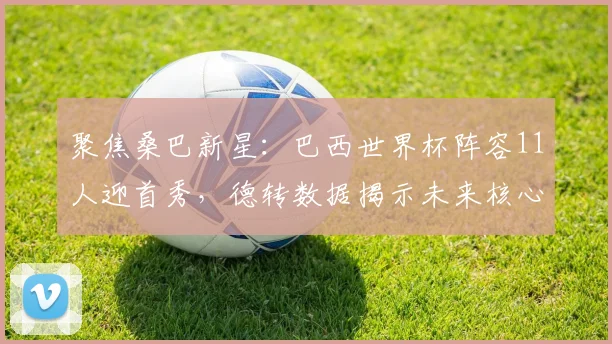 聚焦桑巴新星：巴西世界杯阵容11人迎首秀，德转数据揭示未来核心